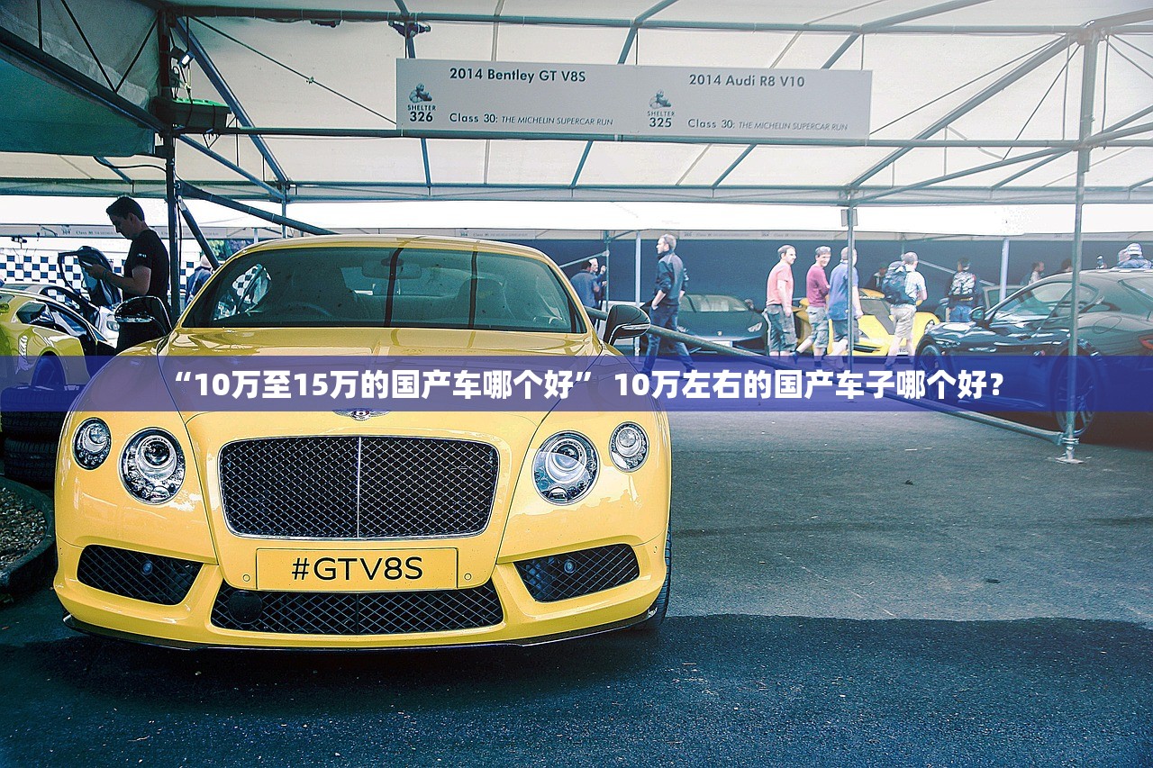 “10万至15万的国产车哪个好” 10万左右的国产车子哪个好？