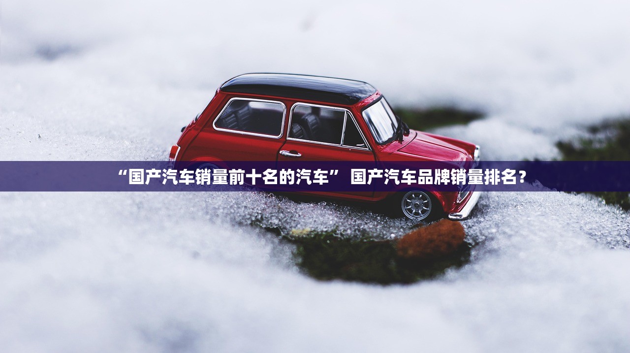“国产汽车销量前十名的汽车	” 国产汽车品牌销量排名？