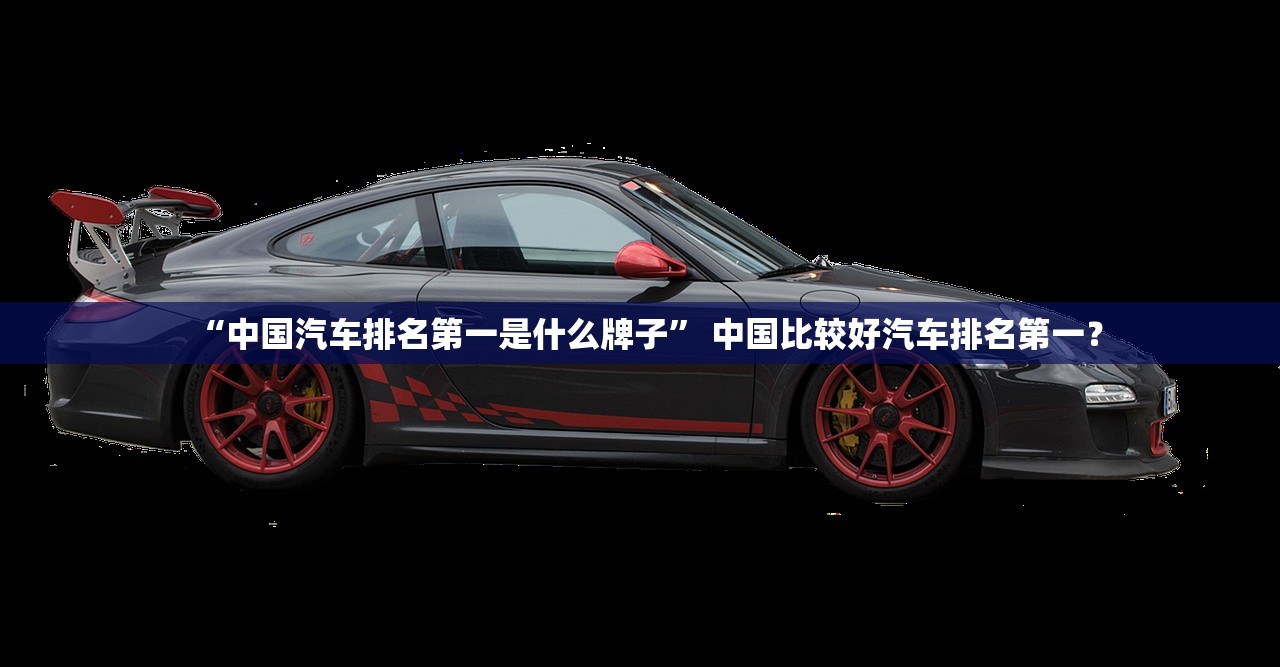 “中国汽车排名第一是什么牌子	” 中国比较好汽车排名第一？