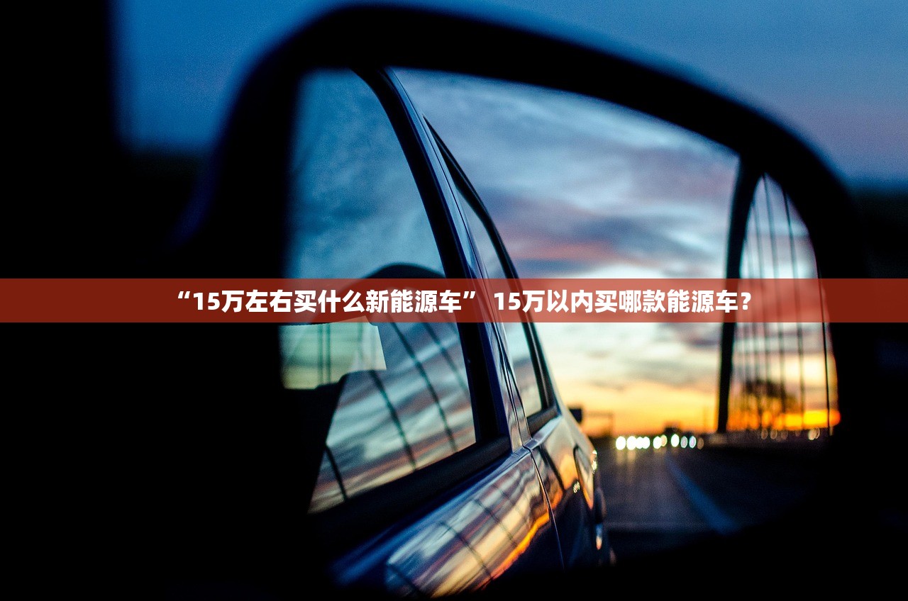 “15万左右买什么新能源车” 15万以内买哪款能源车？