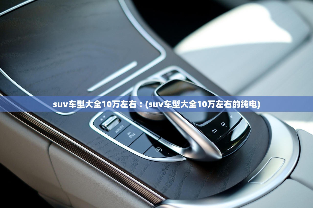 suv车型大全10万左右︰(suv车型大全10万左右的纯电)