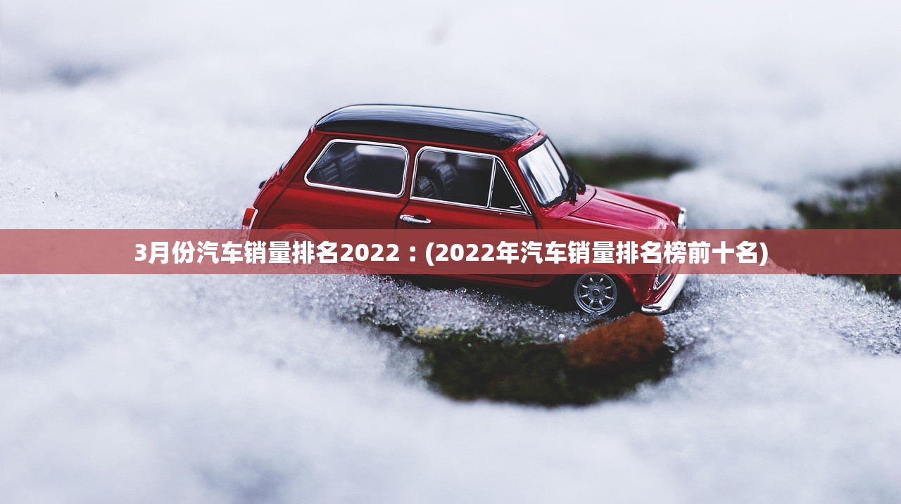 3月份汽车销量排名2022︰(2022年汽车销量排名榜前十名)