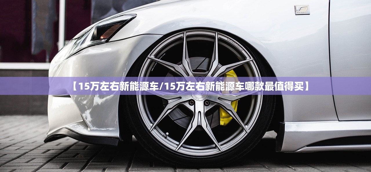 【15万左右新能源车/15万左右新能源车哪款最值得买】 【15万左右新能源车/15万左右新能源车哪款最值得买】